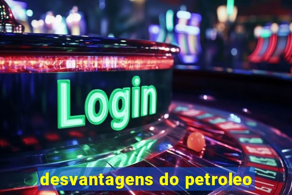 desvantagens do petroleo